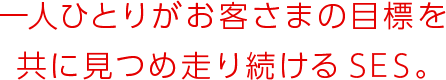 一人ひとりがお客さまの目標を共に見つめ走り続けるSES。