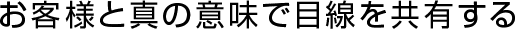 お客様と真の意味で目線を共有する