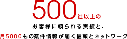 500社以上のお客様に頼られる実績と、月5000もの案件情報が届く信頼とネットワーク